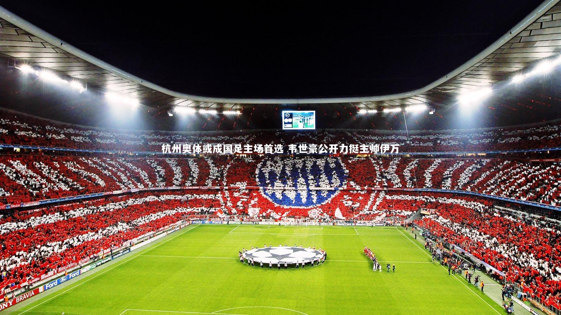 杭州奥体或成国足主场首选 韦世豪公开力挺主帅伊万